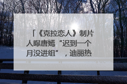 《克拉恋人》制片人曝唐嫣“迟到一个月没进组”，迪丽热巴险些被替换！刚刚，唐嫣方最新发声