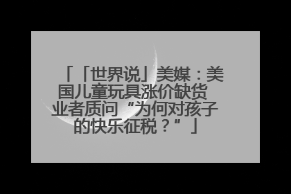 「世界说」美媒：美国儿童玩具涨价缺货 业者质问“为何对孩子的快乐征税？”