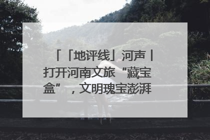 「地评线」河声丨打开河南文旅“藏宝盒”，文明瑰宝澎湃发展“豫动能”