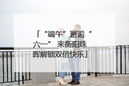 “端午”邂逅“六一” 来衡阳珠晖解锁双倍快乐