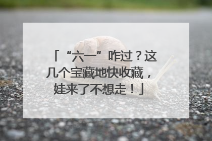“六一”咋过？这几个宝藏地快收藏，娃来了不想走！