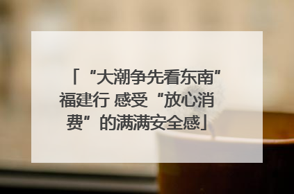 “大潮争先看东南”福建行 感受“放心消费”的满满安全感