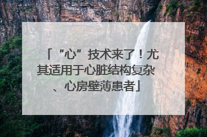 “心”技术来了！尤其适用于心脏结构复杂、心房壁薄患者