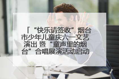 “快乐请签收”烟台市少年儿童庆六一文艺演出 暨“童声里的烟台”合唱展演活动启动仪式圆满落幕