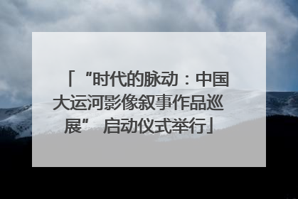 “时代的脉动：中国大运河影像叙事作品巡展” 启动仪式举行