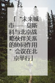 “未来城市——莫斯科与北京战略伙伴关系的协同作用”会议在北京举行