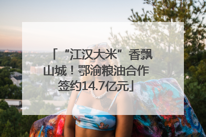 “江汉大米”香飘山城！鄂渝粮油合作签约14.7亿元