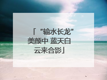 “输水长龙”美颜中 蓝天白云来合影
