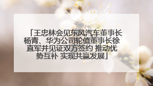 王忠林会见东风汽车董事长杨青、华为公司轮值董事长徐直军并见证双方签约 推动优势互补 实现共赢发展