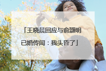 王晓晨回应与俞灏明已婚传闻：我头昏了