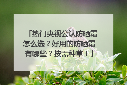 热门央视公认防晒霜怎么选？好用的防晒霜有哪些？按需种草！