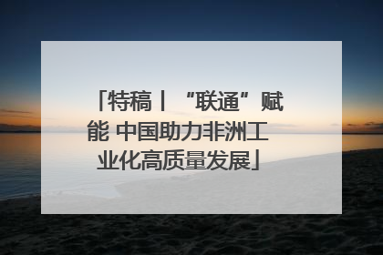 特稿丨“联通”赋能 中国助力非洲工业化高质量发展
