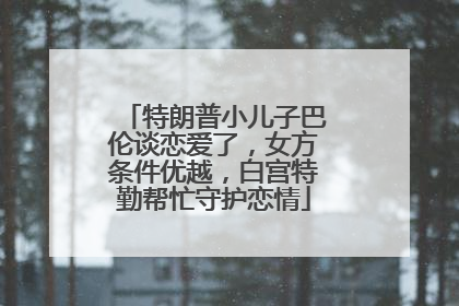 特朗普小儿子巴伦谈恋爱了，女方条件优越，白宫特勤帮忙守护恋情
