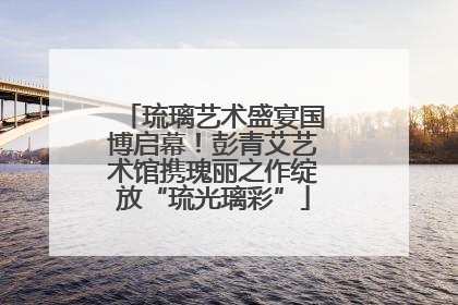 琉璃艺术盛宴国博启幕！彭青艾艺术馆携瑰丽之作绽放“琉光璃彩”