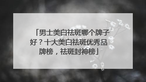 男士美白祛斑哪个牌子好？十大美白祛斑优秀品牌榜，祛斑封神榜