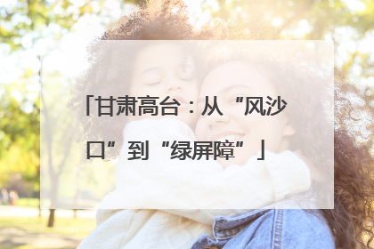 甘肃高台：从“风沙口”到“绿屏障”