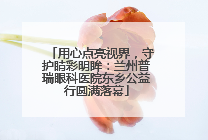用心点亮视界，守护睛彩明眸：兰州普瑞眼科医院东乡公益行圆满落幕