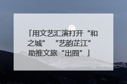 用文艺汇演打开“和之城” “艺韵芷江”助推文旅“出圈”