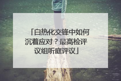 白热化交锋中如何沉着应对？最高检评议组听庭评议