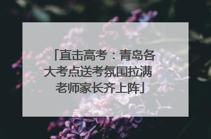 直击高考：青岛各大考点送考氛围拉满 老师家长齐上阵