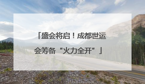盛会将启！成都世运会筹备“火力全开”