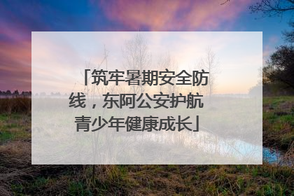 筑牢暑期安全防线，东阿公安护航青少年健康成长