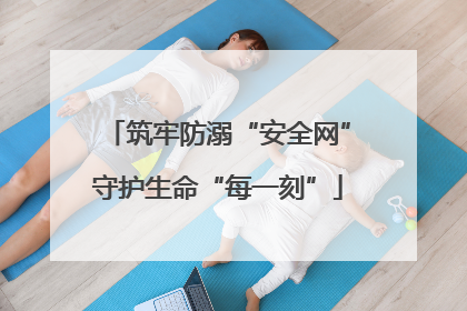 筑牢防溺“安全网”守护生命“每一刻”