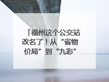 福州这个公交站改名了！从“省物价局”到“九彩”，背后竟藏着这么多故事！