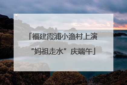 福建霞浦小渔村上演“妈祖走水”庆端午
