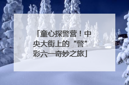 童心探警营！中央大街上的“警”彩六一奇妙之旅
