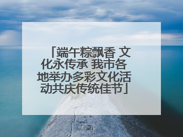 端午粽飘香 文化永传承 我市各地举办多彩文化活动共庆传统佳节