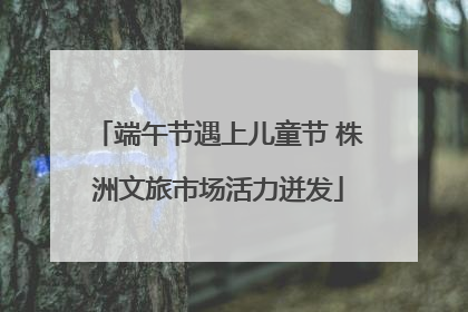 端午节遇上儿童节 株洲文旅市场活力迸发
