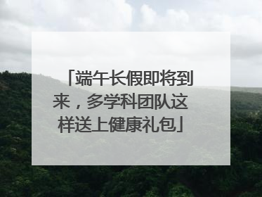 端午长假即将到来，多学科团队这样送上健康礼包