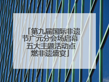第九届国际非遗节广元分会场启幕 五大主题活动点燃非遗盛宴