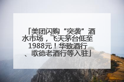 美团闪购“突袭”酒水市场，飞天茅台低至1988元！华致酒行、歌德老酒行等入驻