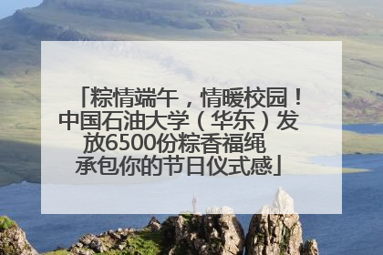 粽情端午，情暖校园！中国石油大学（华东）发放6500份粽香福绳 承包你的节日仪式感