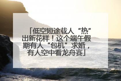 低空短途载人“热”出新花样！这个端午假期有人“包机”求婚，有人空中看龙舟赛