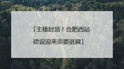 主楼封顶！合肥西站建设迎来重要进展