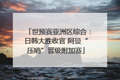 世预赛亚洲区综合：日韩大胜收官 阿曼“压哨”晋级附加赛