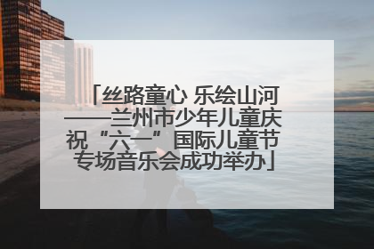 丝路童心 乐绘山河——兰州市少年儿童庆祝“六一”国际儿童节专场音乐会成功举办