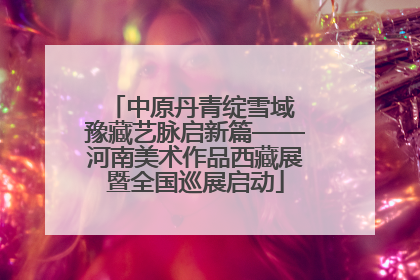 中原丹青绽雪域 豫藏艺脉启新篇——河南美术作品西藏展暨全国巡展启动