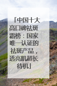 中国十大高口碑祛斑霜榜：国家唯一认证的祛斑产品，透亮肌超长待机