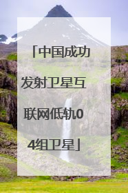 中国成功发射卫星互联网低轨04组卫星