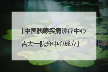 中国胰腺疾病诊疗中心吉大一院分中心成立
