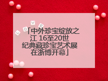 中外珍宝绽放之江 16至20世纪典藏珍宝艺术展在浙博开幕