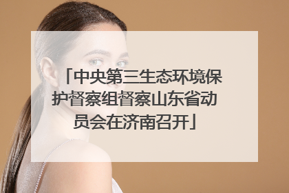 中央第三生态环境保护督察组督察山东省动员会在济南召开