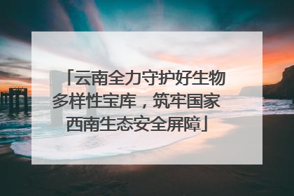 云南全力守护好生物多样性宝库，筑牢国家西南生态安全屏障