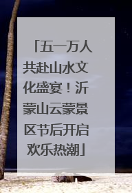 五一万人共赴山水文化盛宴！沂蒙山云蒙景区节后开启欢乐热潮