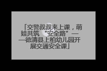 交警叔叔来上课，萌娃共筑 “安全路”——德清县上柏幼儿园开展交通安全课