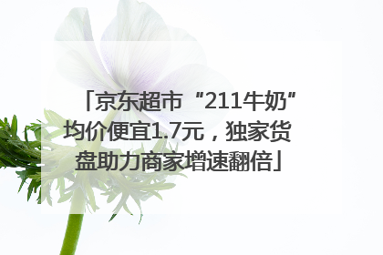 京东超市“211牛奶”均价便宜1.7元，独家货盘助力商家增速翻倍